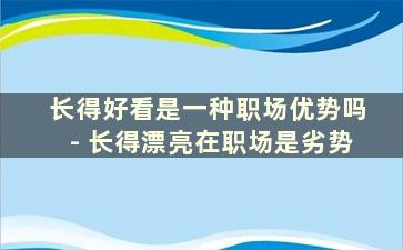 长得好看是一种职场优势吗- 长得漂亮在职场是劣势